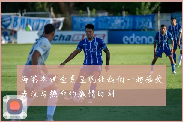 海港冬训全景呈现让我们一起感受专注与热血的激情时刻